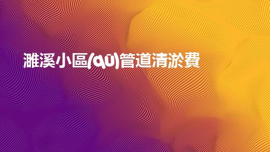濉溪小區(qū)管道清淤費用驚人！究竟是何方神圣，值得如此高昂的投資？